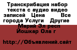 Транскрибация/набор текста с аудио,видео записей › Цена ­ 15 - Все города Услуги » Другие   . Марий Эл респ.,Йошкар-Ола г.